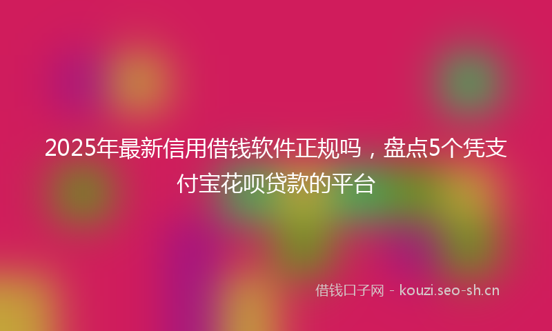 2025年最新信用借钱软件正规吗，盘点5个凭支付宝花呗贷款的平台