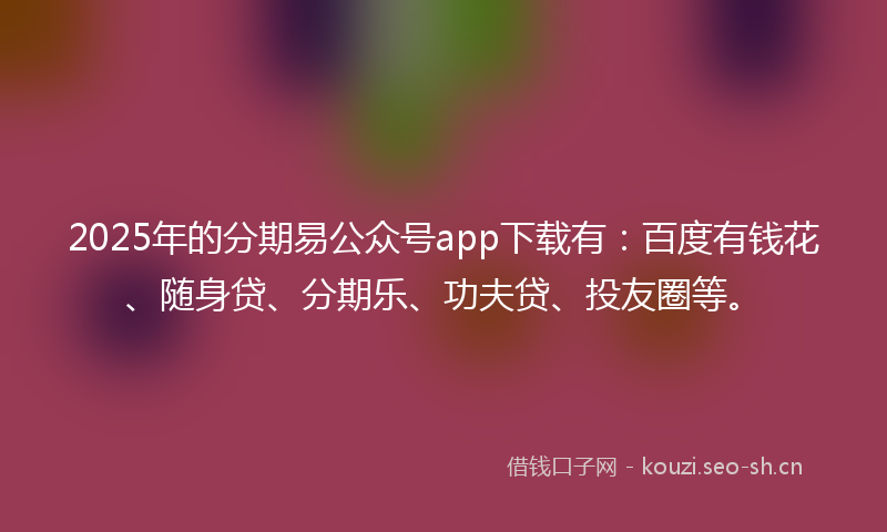 2025年的分期易公众号app下载有：百度有钱花、随身贷、分期乐、功夫贷、投友圈等。