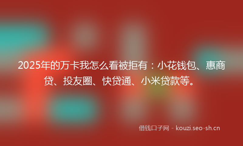 2025年的万卡我怎么看被拒有：小花钱包、惠商贷、投友圈、快贷通、小米贷款等。