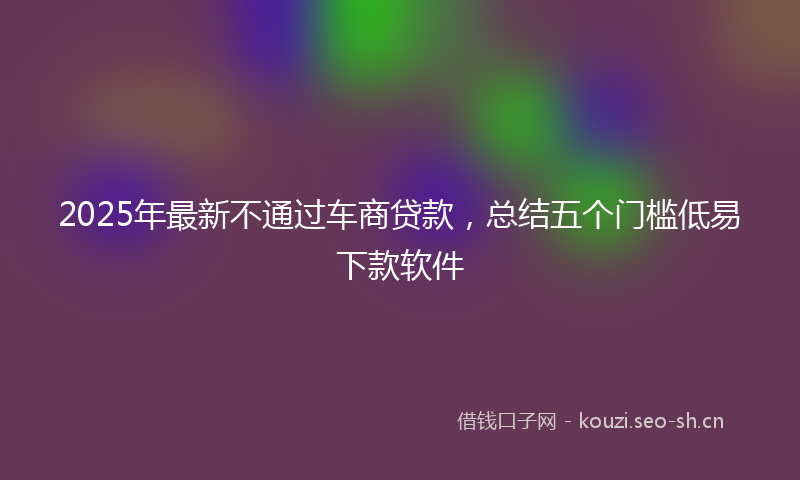 2025年最新不通过车商贷款，总结五个门槛低易下款软件