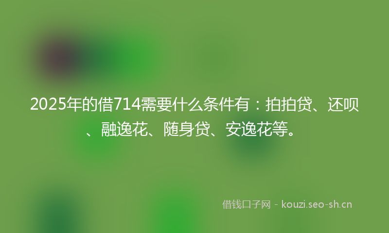 2025年的借714需要什么条件有：拍拍贷、还呗、融逸花、随身贷、安逸花等。