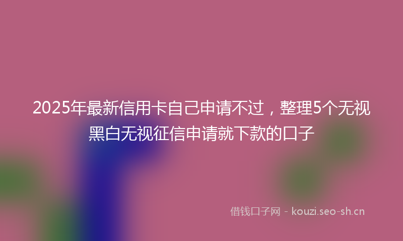 2025年最新信用卡自己申请不过，整理5个无视黑白无视征信申请就下款的口子
