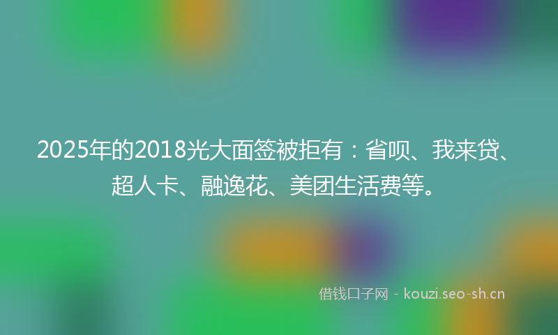 2025年的2018光大面签被拒有：省呗、我来贷、超人卡、融逸花、美团生活费等。