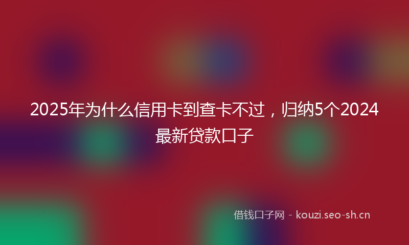 2025年为什么信用卡到查卡不过，归纳5个2024最新贷款口子