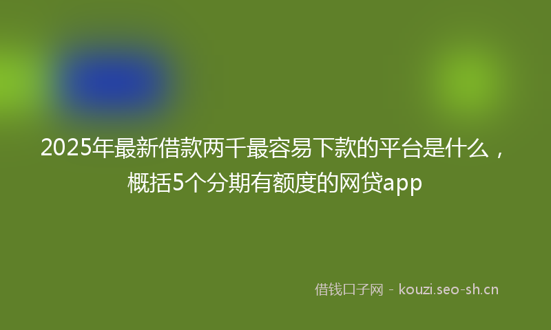2025年最新借款两千最容易下款的平台是什么，概括5个分期有额度的网贷app