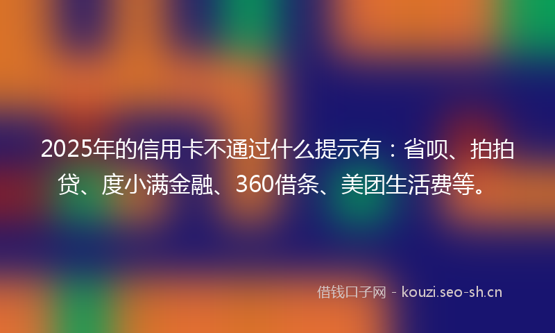 2025年的信用卡不通过什么提示有：省呗、拍拍贷、度小满金融、360借条、美团生活费等。