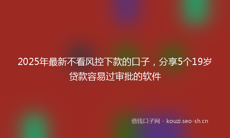 2025年最新不看风控下款的口子，分享5个19岁贷款容易过审批的软件