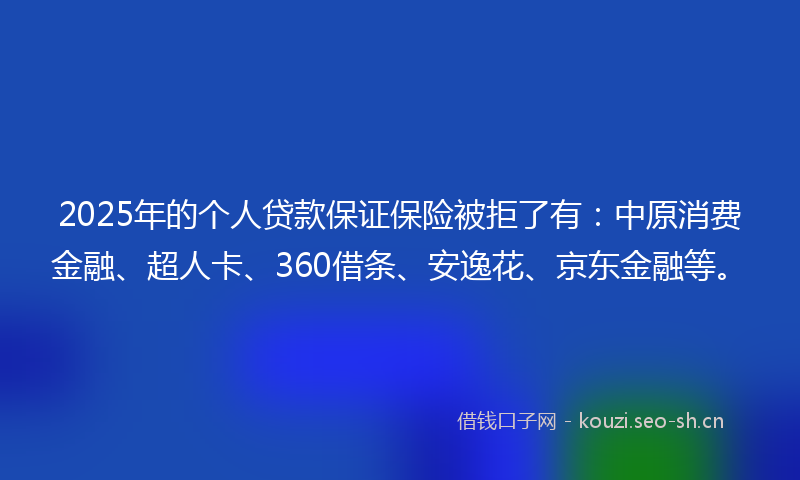 2025年的个人贷款保证保险被拒了有：中原消费金融、超人卡、360借条、安逸花、京东金融等。