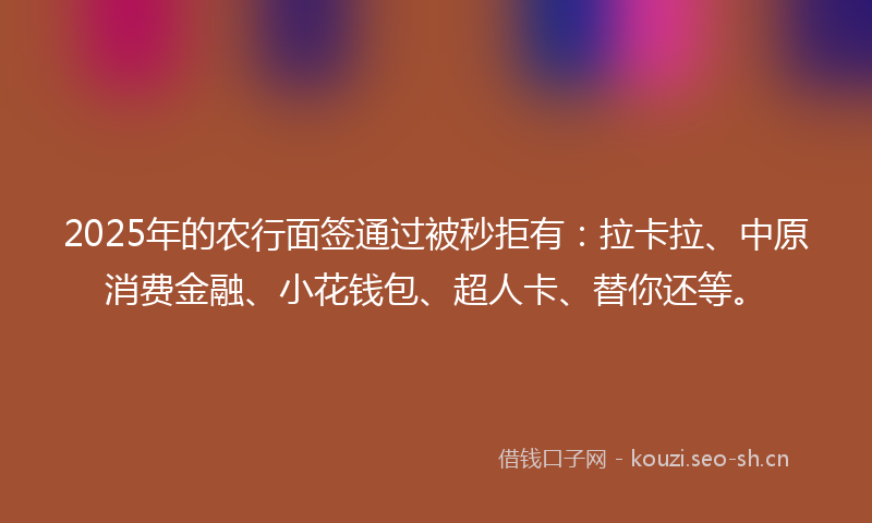 2025年的农行面签通过被秒拒有：拉卡拉、中原消费金融、小花钱包、超人卡、替你还等。