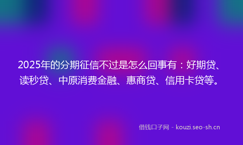 2025年的分期征信不过是怎么回事有:好期贷、读秒贷、中原消费金融、惠商贷、信用卡贷等。