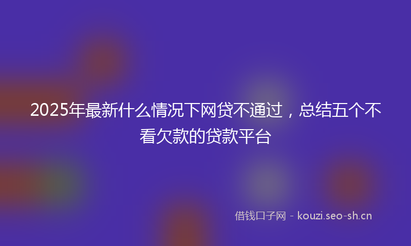 2025年最新什么情况下网贷不通过,总结五个不看欠款的贷款平台