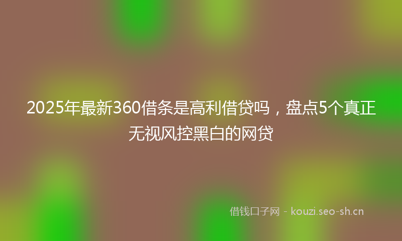 2025年最新360借条是高利借贷吗，盘点5个真正无视风控黑白的网贷