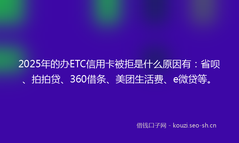 2025年的办ETC信用卡被拒是什么原因有：省呗、拍拍贷、360借条、美团生活费、e微贷等。