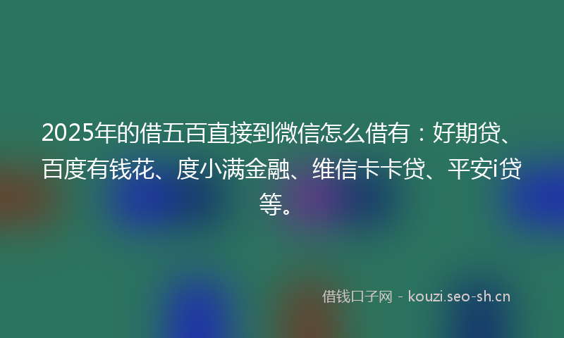 2025年的借五百直接到微信怎么借有：好期贷、百度有钱花、度小满金融、维信卡卡贷、平安i贷等。