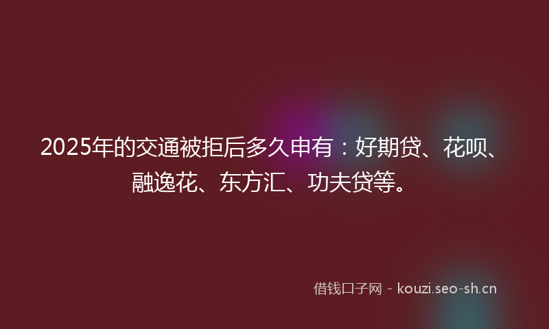 2025年的交通被拒后多久申有：好期贷、花呗、融逸花、东方汇、功夫贷等。