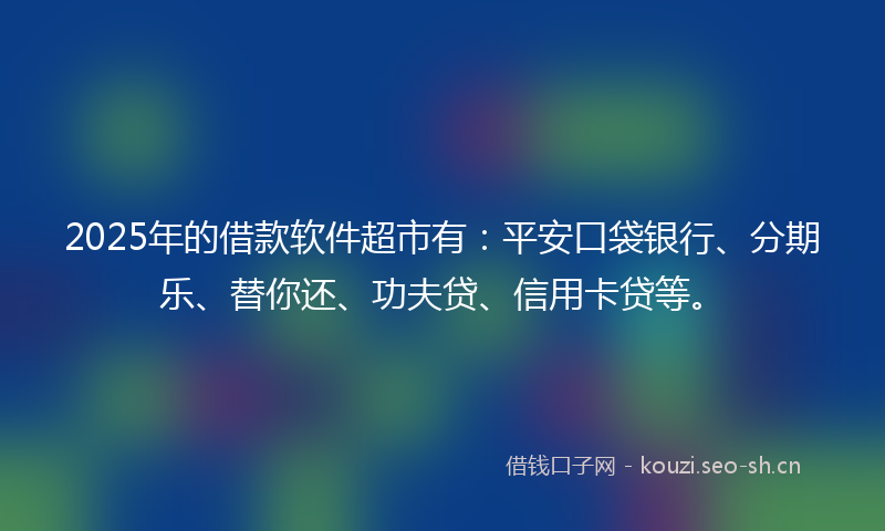 2025年的借款软件超市有：平安口袋银行、分期乐、替你还、功夫贷、信用卡贷等。