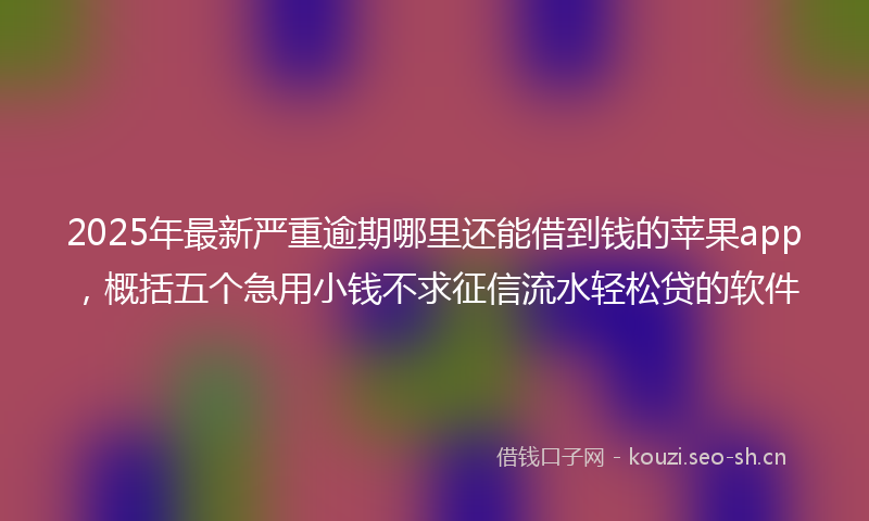 2025年最新严重逾期哪里还能借到钱的苹果app，概括五个急用小钱不求征信流水轻松贷的软件