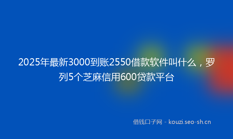 2025年最新3000到账2550借款软件叫什么，罗列5个芝麻信用600贷款平台