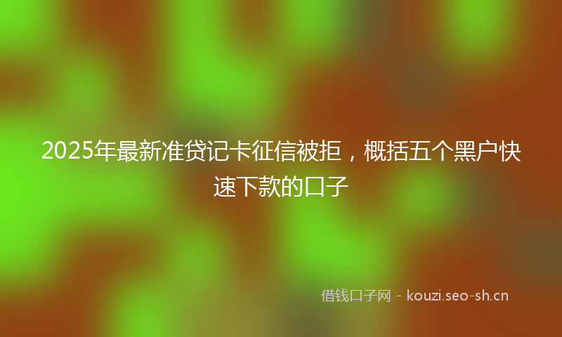 2025年最新准贷记卡征信被拒，概括五个黑户快速下款的口子