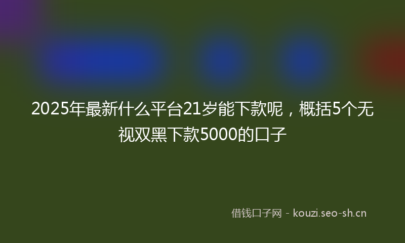 2025年最新什么平台21岁能下款呢，概括5个无视双黑下款5000的口子