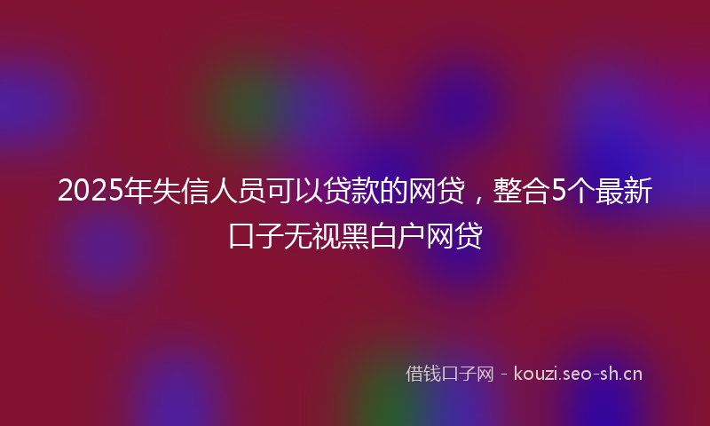 2025年失信人员可以贷款的网贷，整合5个最新口子无视黑白户网贷