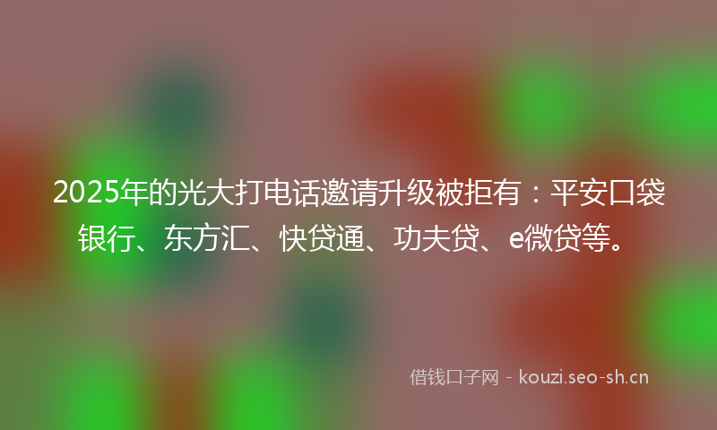 2025年的光大打电话邀请升级被拒有：平安口袋银行、东方汇、快贷通、功夫贷、e微贷等。