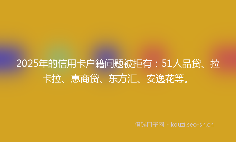 2025年的信用卡户籍问题被拒有：51人品贷、拉卡拉、惠商贷、东方汇、安逸花等。