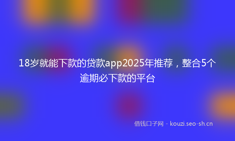 18岁就能下款的贷款app2025年推荐，整合5个逾期必下款的平台