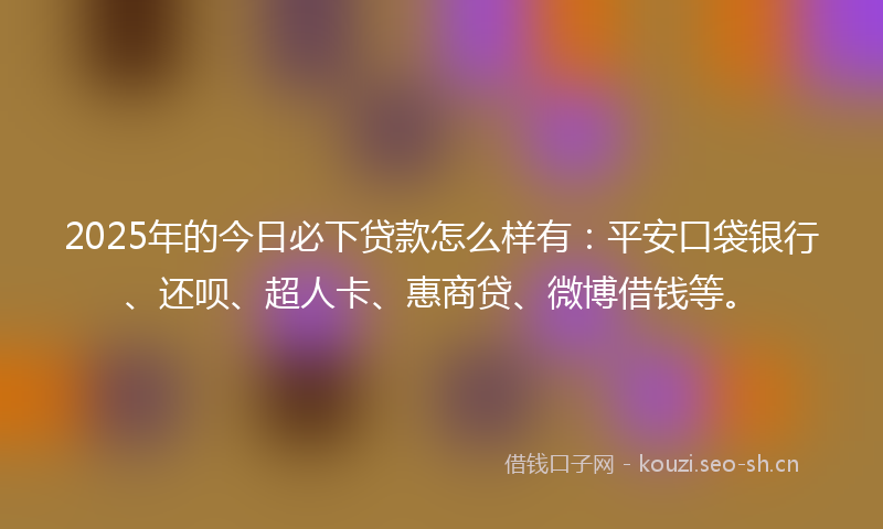 2025年的今日必下贷款怎么样有：平安口袋银行、还呗、超人卡、惠商贷、微博借钱等。