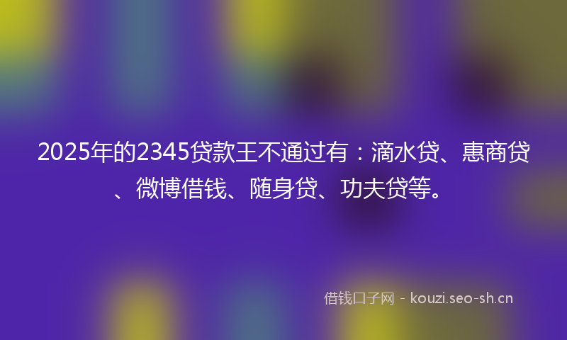 2025年的2345贷款王不通过有：滴水贷、惠商贷、微博借钱、随身贷、功夫贷等。