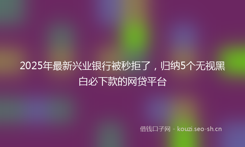 2025年最新兴业银行被秒拒了，归纳5个无视黑白必下款的网贷平台