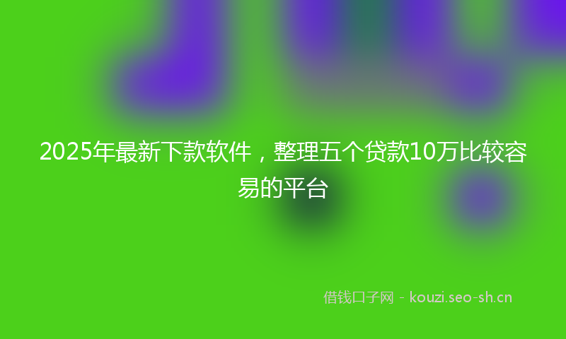 2025年最新下款软件，整理五个贷款10万比较容易的平台