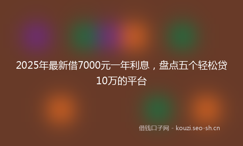 2025年最新借7000元一年利息，盘点五个轻松贷10万的平台