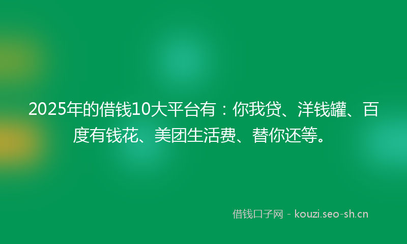 2025年的借钱10大平台有：你我贷、洋钱罐、百度有钱花、美团生活费、替你还等。