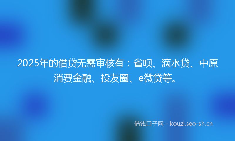 2025年的借贷无需审核有：省呗、滴水贷、中原消费金融、投友圈、e微贷等。