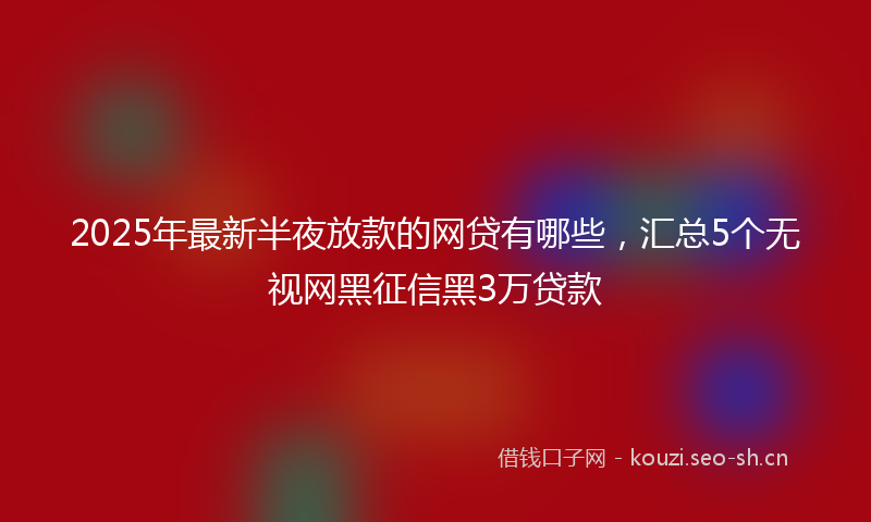 2025年最新半夜放款的网贷有哪些，汇总5个无视网黑征信黑3万贷款