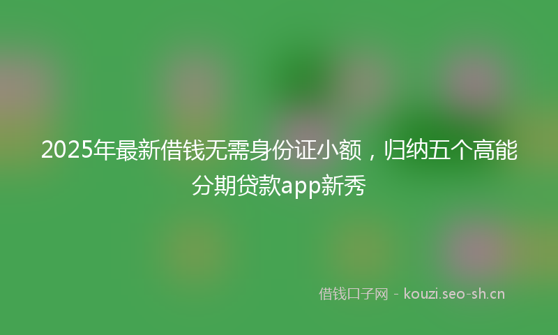 2025年最新借钱无需身份证小额，归纳五个高能分期贷款app新秀
