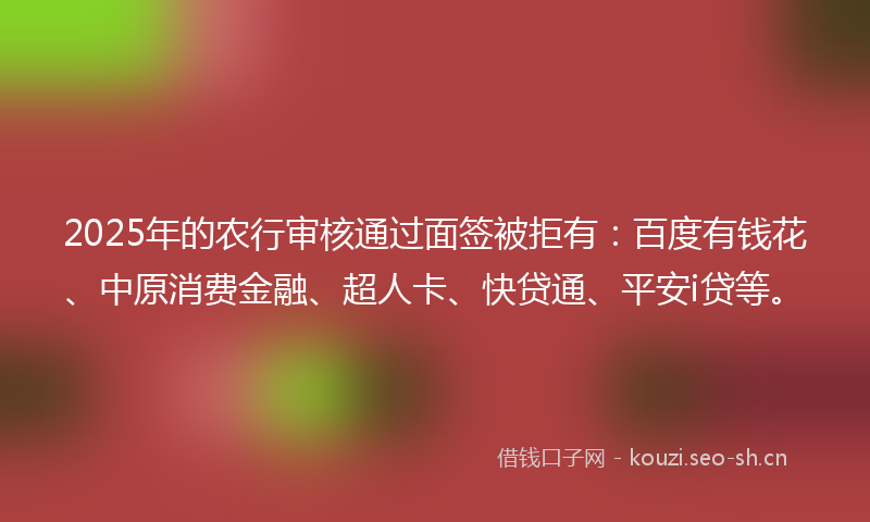 2025年的农行审核通过面签被拒有：百度有钱花、中原消费金融、超人卡、快贷通、平安i贷等。