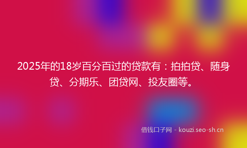 2025年的18岁百分百过的贷款有：拍拍贷、随身贷、分期乐、团贷网、投友圈等。