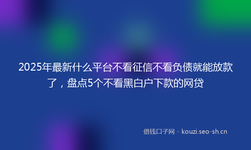 2025年最新什么平台不看征信不看负债就能放款了,盘点5个不看黑白户下款的网贷