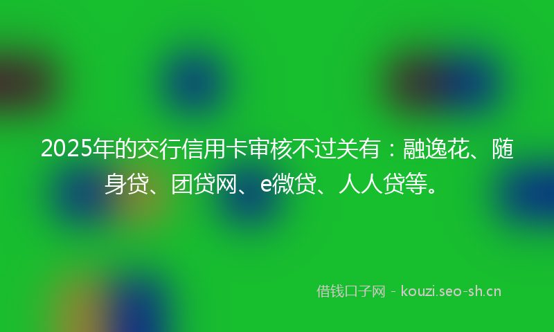 2025年的交行信用卡审核不过关有：融逸花、随身贷、团贷网、e微贷、人人贷等。