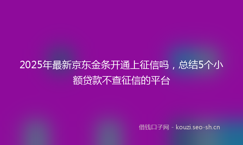 2025年最新京东金条开通上征信吗，总结5个小额贷款不查征信的平台