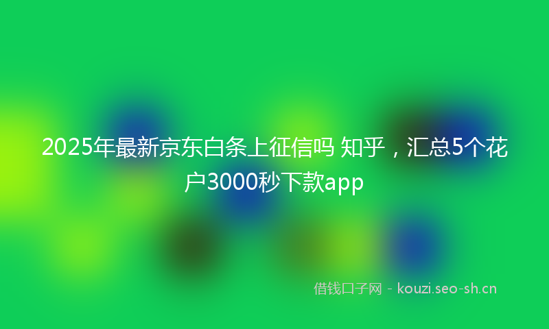 2025年最新京东白条上征信吗 知乎，汇总5个花户3000秒下款app