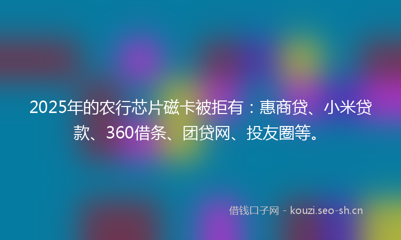 2025年的农行芯片磁卡被拒有：惠商贷、小米贷款、360借条、团贷网、投友圈等。