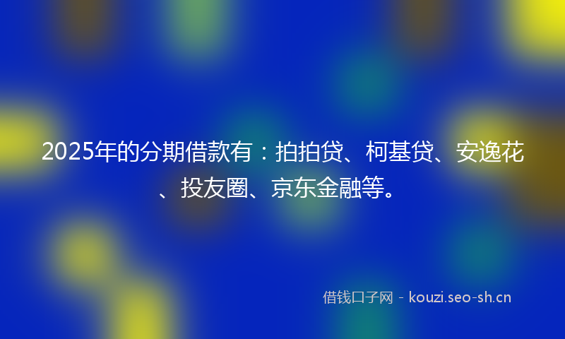 2025年的分期借款有:拍拍贷、柯基贷、安逸花、投友圈、京东金融等。