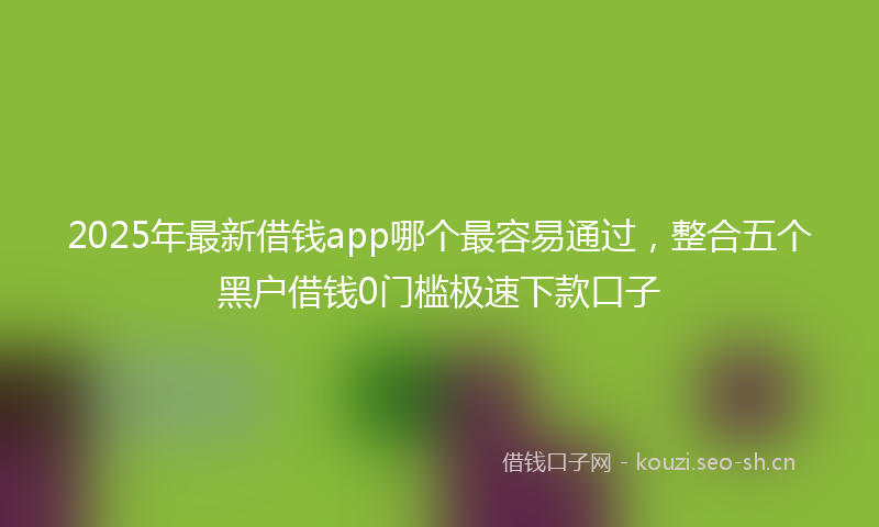 2025年最新借钱app哪个最容易通过,整合五个黑户借钱0门槛极速下款口子