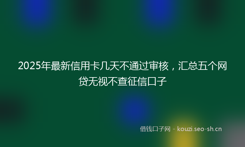 2025年最新信用卡几天不通过审核，汇总五个网贷无视不查征信口子