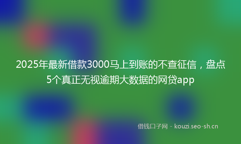 2025年最新借款3000马上到账的不查征信，盘点5个真正无视逾期大数据的网贷app