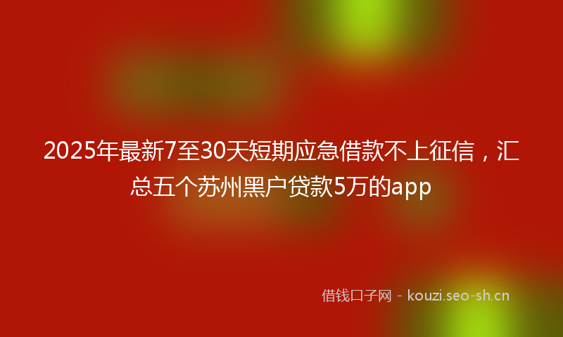 2025年最新7至30天短期应急借款不上征信，汇总五个苏州黑户贷款5万的app