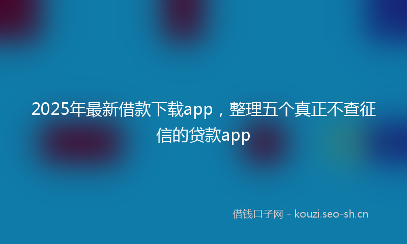 2025年最新借款下载app，整理五个真正不查征信的贷款app